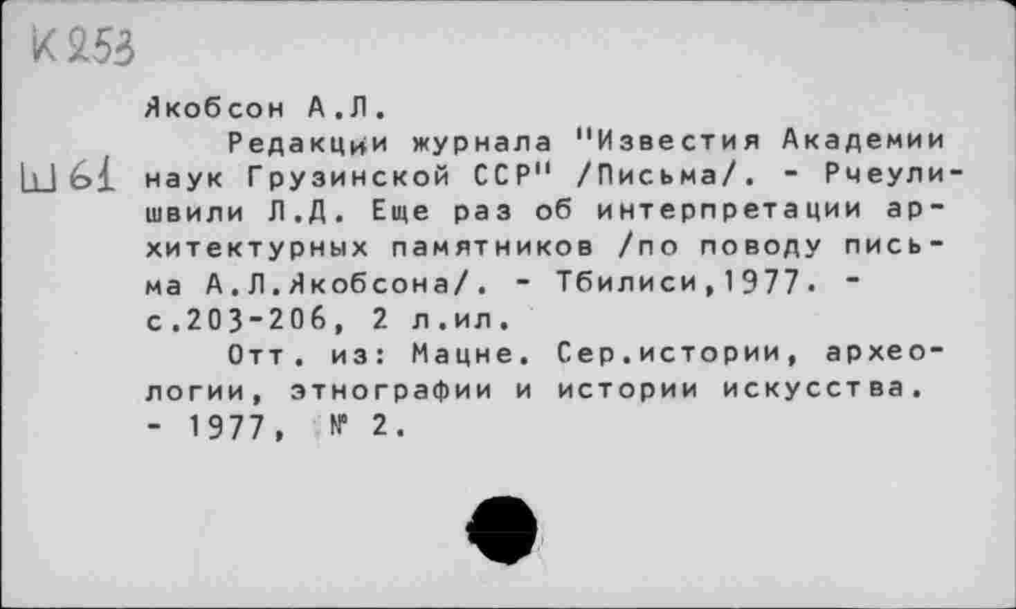 ﻿к 255
Якобсон А.Л.
Редакции журнала "Известия Академии bJ6i наук Грузинской ССР" /Письма/. - Рмеули-швили Л.Д. Еще раз об интерпретации архитектурных памятников /по поводу письма А.Л.Якобсона/. - Тбилиси,1977. “ с.203”20б, 2 л.ил.
Отт. из: Мацне. Сер.истории, археологии, этнографии и истории искусства. - 1977, № 2.